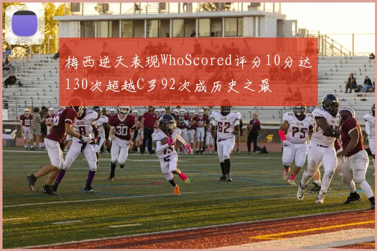 梅西逆天表现WhoScored评分10分达130次超越C罗92次成历史之最