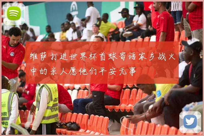 维萨打进世界杯首球寄语家乡战火中的亲人愿他们平安无事