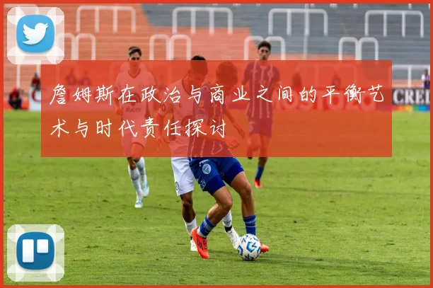 詹姆斯在政治与商业之间的平衡艺术与时代责任探讨
