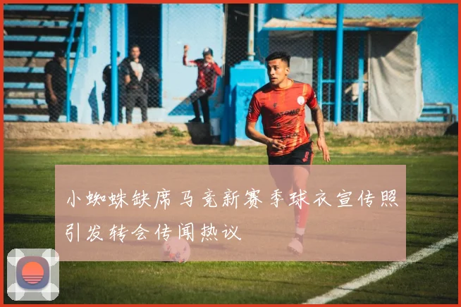 小蜘蛛缺席马竞新赛季球衣宣传照引发转会传闻热议