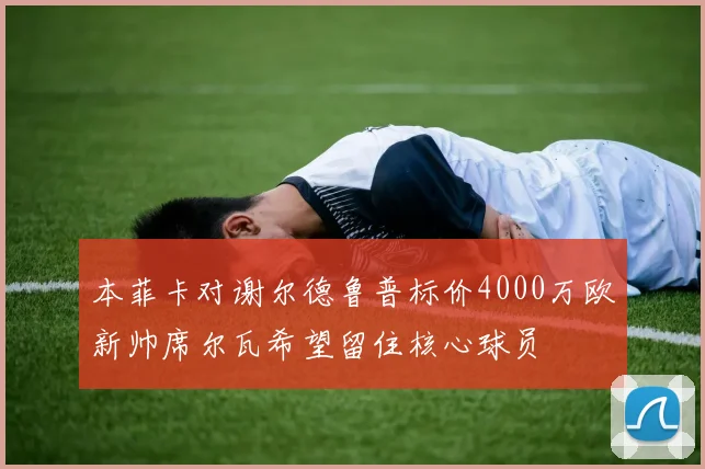 本菲卡对谢尔德鲁普标价4000万欧新帅席尔瓦希望留住核心球员