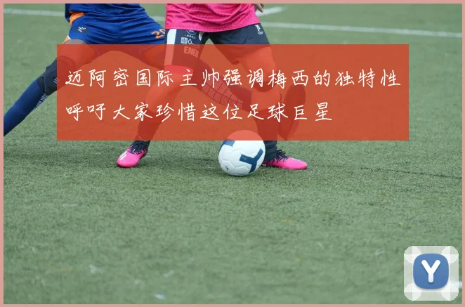 迈阿密国际主帅强调梅西的独特性呼吁大家珍惜这位足球巨星