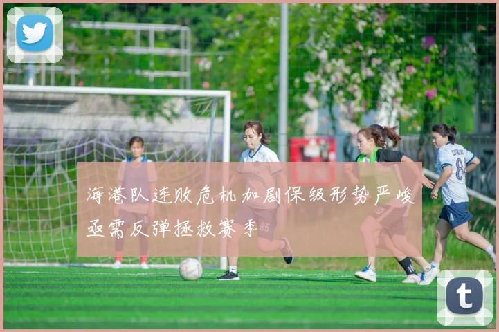 海港队连败危机加剧保级形势严峻亟需反弹拯救赛季
