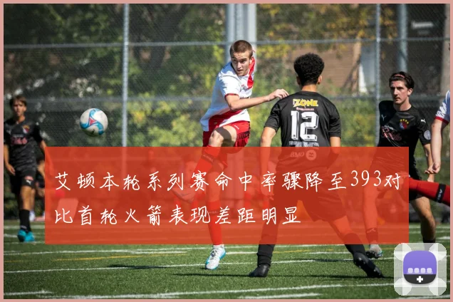 艾顿本轮系列赛命中率骤降至393对比首轮火箭表现差距明显