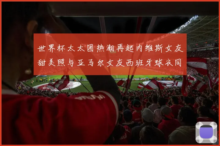 世界杯太太团热潮再起内维斯女友甜美照与亚马尔女友西班牙球衣同框秀